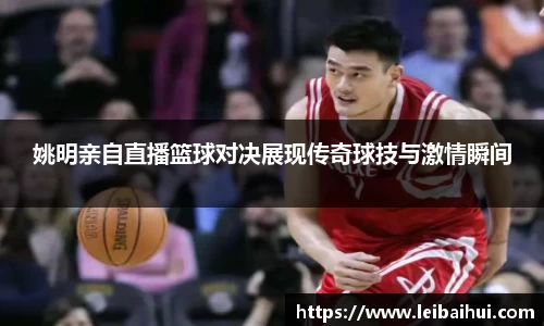 姚明亲自直播篮球对决展现传奇球技与激情瞬间